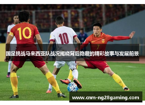 国足挑战马来西亚队战况揭晓背后隐藏的精彩故事与发展前景
