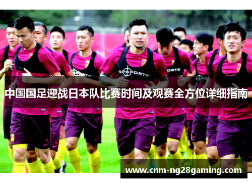 中国国足迎战日本队比赛时间及观赛全方位详细指南 中国国足迎战日本队比赛时间及观赛全方位详细指南