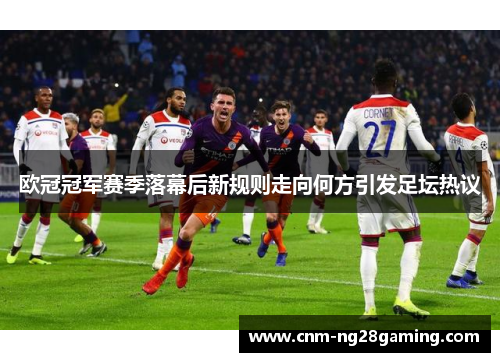 欧冠冠军赛季落幕后新规则走向何方引发足坛热议 欧冠冠军赛季落幕后新规则走向何方引发足坛热议