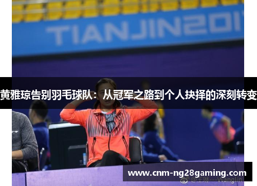 黄雅琼告别羽毛球队：从冠军之路到个人抉择的深刻转变