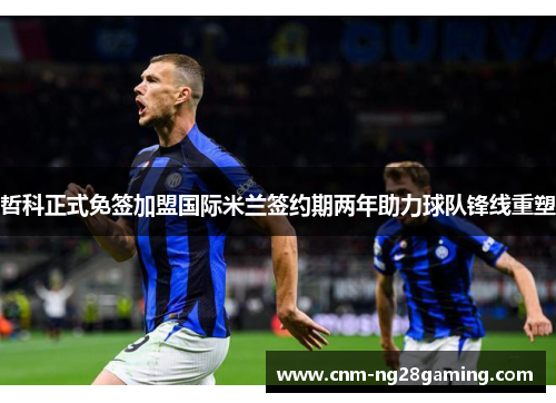 哲科正式免签加盟国际米兰签约期两年助力球队锋线重塑