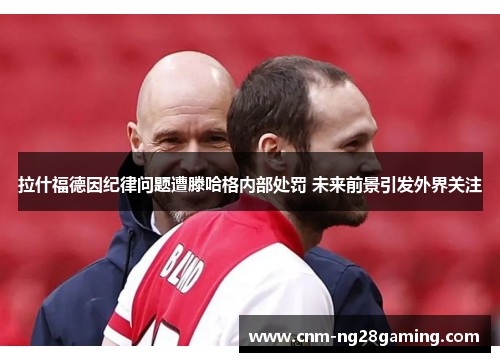 拉什福德因纪律问题遭滕哈格内部处罚 未来前景引发外界关注