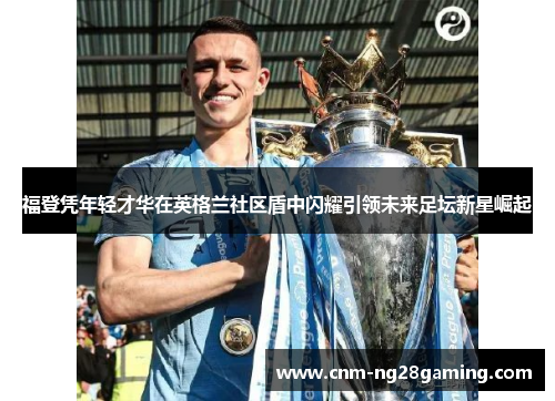 福登凭年轻才华在英格兰社区盾中闪耀引领未来足坛新星崛起 福登凭年轻才华在英格兰社区盾中闪耀引领未来足坛新星崛起
