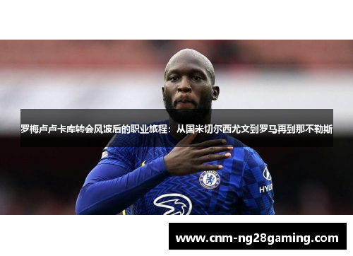 罗梅卢卢卡库转会风波后的职业旅程：从国米切尔西尤文到罗马再到那不勒斯