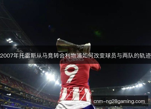 2007年托雷斯从马竞转会利物浦如何改变球员与两队的轨迹